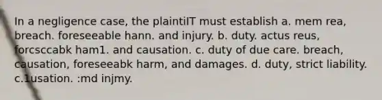 In a negligence case, the plaintiIT must establish a. mem rea, breach. foreseeable hann. and injury. b. duty. actus reus, forcsccabk ham1. and causation. c. duty of due care. breach, causation, foreseeabk harm, and damages. d. duty, strict liability. c.1usation. :md injmy.