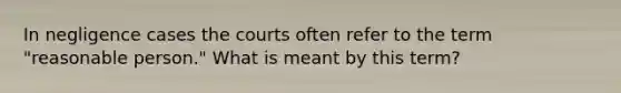 In negligence cases the courts often refer to the term "reasonable person." What is meant by this term?