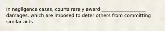 In negligence cases, courts rarely award ___________________ damages, which are imposed to deter others from committing similar acts.