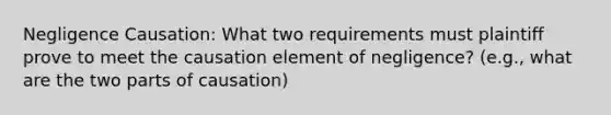 Negligence Causation: What two requirements must plaintiff prove to meet the causation element of negligence? (e.g., what are the two parts of causation)