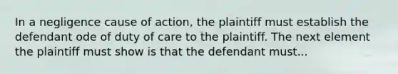 In a negligence cause of action, the plaintiff must establish the defendant ode of duty of care to the plaintiff. The next element the plaintiff must show is that the defendant must...