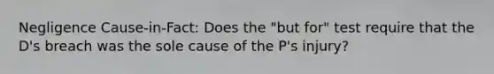 Negligence Cause-in-Fact: Does the "but for" test require that the D's breach was the sole cause of the P's injury?