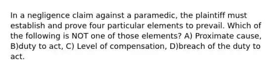 In a negligence claim against a paramedic, the plaintiff must establish and prove four particular elements to prevail. Which of the following is NOT one of those elements? A) Proximate cause, B)duty to act, C) Level of compensation, D)breach of the duty to act.