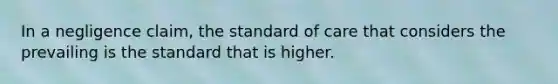 In a negligence claim, the standard of care that considers the prevailing is the standard that is higher.