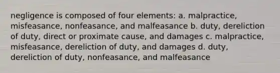 negligence is composed of four elements: a. malpractice, misfeasance, nonfeasance, and malfeasance b. duty, dereliction of duty, direct or proximate cause, and damages c. malpractice, misfeasance, dereliction of duty, and damages d. duty, dereliction of duty, nonfeasance, and malfeasance