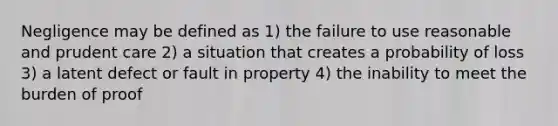 Negligence may be defined as 1) the failure to use reasonable and prudent care 2) a situation that creates a probability of loss 3) a latent defect or fault in property 4) the inability to meet the burden of proof