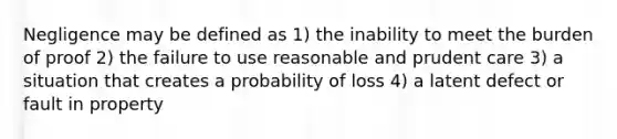 Negligence may be defined as 1) the inability to meet the burden of proof 2) the failure to use reasonable and prudent care 3) a situation that creates a probability of loss 4) a latent defect or fault in property