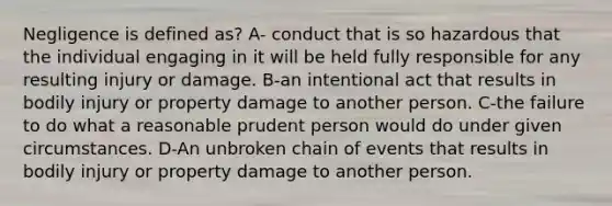 Negligence is defined as? A- conduct that is so hazardous that the individual engaging in it will be held fully responsible for any resulting injury or damage. B-an intentional act that results in bodily injury or property damage to another person. C-the failure to do what a reasonable prudent person would do under given circumstances. D-An unbroken chain of events that results in bodily injury or property damage to another person.