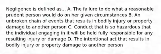 Negligence is defined as... A. The failure to do what a reasonable prudent person would do on her given circumstances B. An unbroken chain of events that results in bodily injury or property damage to another person C. Conduct that is so hazardous that the individual engaging in it will be held fully responsible for any resulting injury or damage D. The intentional act that results in bodily injury or property damage to another person