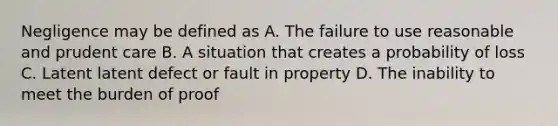 Negligence may be defined as A. The failure to use reasonable and prudent care B. A situation that creates a probability of loss C. Latent latent defect or fault in property D. The inability to meet the burden of proof