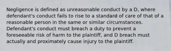 Negligence is defined as unreasonable conduct by a D, where defendant's conduct fails to rise to a standard of care of that of a reasonable person in the same or similar circumstances. Defendant's conduct must breach a duty to prevent a foreseeable risk of harm to the plaintiff, and D breach must actually and proximately cause injury to the plaintiff.