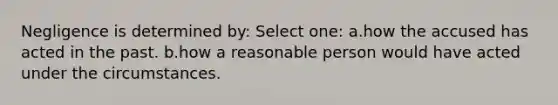 Negligence is determined by: Select one: a.how the accused has acted in the past. b.how a reasonable person would have acted under the circumstances.