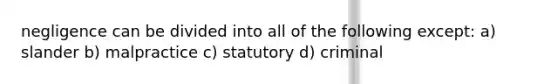 negligence can be divided into all of the following except: a) slander b) malpractice c) statutory d) criminal