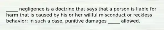 ​_____ negligence is a doctrine that says that a person is liable for harm that is caused by his or her willful misconduct or reckless​ behavior; in such a​ case, punitive damages​ _____ allowed.