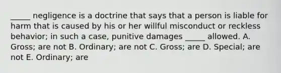 _____ negligence is a doctrine that says that a person is liable for harm that is caused by his or her willful misconduct or reckless​ behavior; in such a​ case, punitive damages​ _____ allowed. A. ​Gross; are not B. ​Ordinary; are not C. ​Gross; are D. ​Special; are not E. ​Ordinary; are