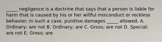 ​_____ negligence is a doctrine that says that a person is liable for harm that is caused by his or her willful misconduct or reckless​ behavior; in such a​ case, punitive damages​ _____ allowed. A. ​Ordinary; are not B. ​Ordinary; are C. ​Gross; are not D. ​Special; are not E. Gross; are