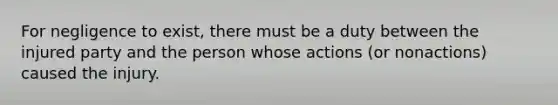 For negligence to exist, there must be a duty between the injured party and the person whose actions (or nonactions) caused the injury.