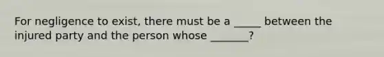 For negligence to exist, there must be a _____ between the injured party and the person whose _______?