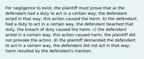 For negligence to exist, the plaintiff must prove that a) the defendant had a duty to act in a certain way, the defendant acted in that way, this action caused the harm. b) the defendant had a duty to act in a certain way, the defendant beached that duty, the breach of duty caused the harm. c) the defendant acted in a certain way, this action caused harm, the plaintiff did not provoke the action. d) the plaintiff demanded the defendant to act in a certain way, the defendant did not act in that way, harm resulted by the defendant's inaction.