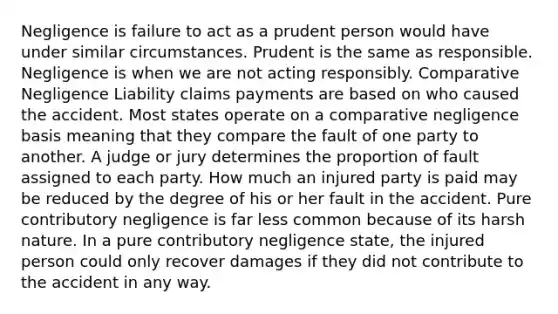 Negligence is failure to act as a prudent person would have under similar circumstances. Prudent is the same as responsible. Negligence is when we are not acting responsibly. Comparative Negligence Liability claims payments are based on who caused the accident. Most states operate on a comparative negligence basis meaning that they compare the fault of one party to another. A judge or jury determines the proportion of fault assigned to each party. How much an injured party is paid may be reduced by the degree of his or her fault in the accident. Pure contributory negligence is far less common because of its harsh nature. In a pure contributory negligence state, the injured person could only recover damages if they did not contribute to the accident in any way.