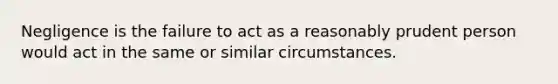 Negligence is the failure to act as a reasonably prudent person would act in the same or similar circumstances.