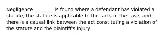 Negligence ________ is found where a defendant has violated a statute, the statute is applicable to the facts of the case, and there is a causal link between the act constituting a violation of the statute and the plaintiff's injury.