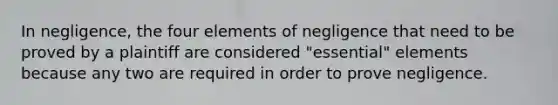 In negligence, the four elements of negligence that need to be proved by a plaintiff are considered "essential" elements because any two are required in order to prove negligence.