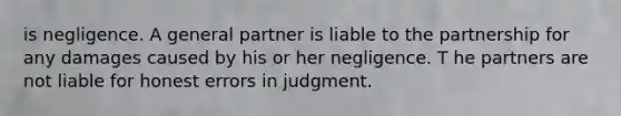 is negligence. A general partner is liable to the partnership for any damages caused by his or her negligence. T he partners are not liable for honest errors in judgment.