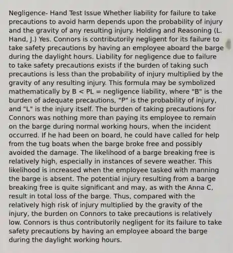 Negligence- Hand Test Issue Whether liability for failure to take precautions to avoid harm depends upon the probability of injury and the gravity of any resulting injury. Holding and Reasoning (L. Hand, J.) Yes. Connors is contributorily negligent for its failure to take safety precautions by having an employee aboard the barge during the daylight hours. Liability for negligence due to failure to take safety precautions exists if the burden of taking such precautions is less than the probability of injury multiplied by the gravity of any resulting injury. This formula may be symbolized mathematically by B < PL = negligence liability, where "B" is the burden of adequate precautions, "P" is the probability of injury, and "L" is the injury itself. The burden of taking precautions for Connors was nothing more than paying its employee to remain on the barge during normal working hours, when the incident occurred. If he had been on board, he could have called for help from the tug boats when the barge broke free and possibly avoided the damage. The likelihood of a barge breaking free is relatively high, especially in instances of severe weather. This likelihood is increased when the employee tasked with manning the barge is absent. The potential injury resulting from a barge breaking free is quite significant and may, as with the Anna C, result in total loss of the barge. Thus, compared with the relatively high risk of injury multiplied by the gravity of the injury, the burden on Connors to take precautions is relatively low. Connors is thus contributorily negligent for its failure to take safety precautions by having an employee aboard the barge during the daylight working hours.