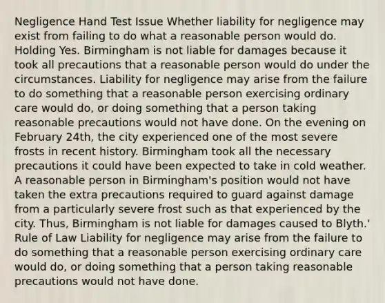 Negligence Hand Test Issue Whether liability for negligence may exist from failing to do what a reasonable person would do. Holding Yes. Birmingham is not liable for damages because it took all precautions that a reasonable person would do under the circumstances. Liability for negligence may arise from the failure to do something that a reasonable person exercising ordinary care would do, or doing something that a person taking reasonable precautions would not have done. On the evening on February 24th, the city experienced one of the most severe frosts in recent history. Birmingham took all the necessary precautions it could have been expected to take in cold weather. A reasonable person in Birmingham's position would not have taken the extra precautions required to guard against damage from a particularly severe frost such as that experienced by the city. Thus, Birmingham is not liable for damages caused to Blyth.' Rule of Law Liability for negligence may arise from the failure to do something that a reasonable person exercising ordinary care would do, or doing something that a person taking reasonable precautions would not have done.