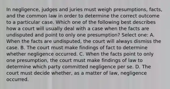 In negligence, judges and juries must weigh presumptions, facts, and the common law in order to determine the correct outcome to a particular case. Which one of the following best describes how a court will usually deal with a case when the facts are undisputed and point to only one presumption? Select one: A. When the facts are undisputed, the court will always dismiss the case. B. The court must make findings of fact to determine whether negligence occurred. C. When the facts point to only one presumption, the court must make findings of law to determine which party committed negligence per se. D. The court must decide whether, as a matter of law, negligence occurred.