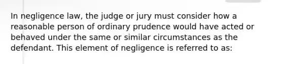 In negligence law, the judge or jury must consider how a reasonable person of ordinary prudence would have acted or behaved under the same or similar circumstances as the defendant. This element of negligence is referred to as: