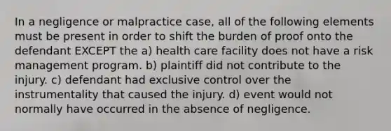 In a negligence or malpractice case, all of the following elements must be present in order to shift the burden of proof onto the defendant EXCEPT the a) health care facility does not have a risk management program. b) plaintiff did not contribute to the injury. c) defendant had exclusive control over the instrumentality that caused the injury. d) event would not normally have occurred in the absence of negligence.