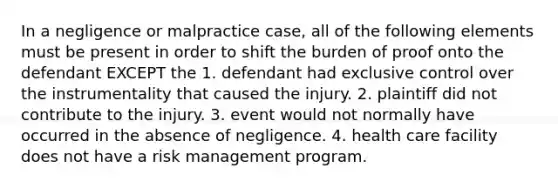 In a negligence or malpractice case, all of the following elements must be present in order to shift the burden of proof onto the defendant EXCEPT the 1. defendant had exclusive control over the instrumentality that caused the injury. 2. plaintiff did not contribute to the injury. 3. event would not normally have occurred in the absence of negligence. 4. health care facility does not have a risk management program.