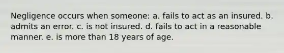 Negligence occurs when someone: a. fails to act as an insured. b. admits an error. c. is not insured. d. fails to act in a reasonable manner. e. is more than 18 years of age.