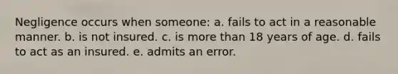 Negligence occurs when someone: a. fails to act in a reasonable manner. b. is not insured. c. is more than 18 years of age. d. fails to act as an insured. e. admits an error.