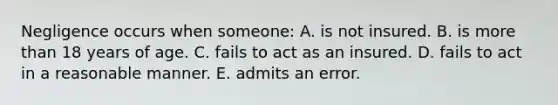 Negligence occurs when someone: A. is not insured. B. is more than 18 years of age. C. fails to act as an insured. D. fails to act in a reasonable manner. E. admits an error.