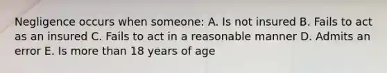 Negligence occurs when someone: A. Is not insured B. Fails to act as an insured C. Fails to act in a reasonable manner D. Admits an error E. Is more than 18 years of age