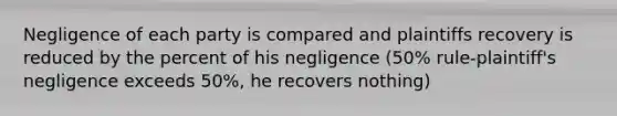 Negligence of each party is compared and plaintiffs recovery is reduced by the percent of his negligence (50% rule-plaintiff's negligence exceeds 50%, he recovers nothing)