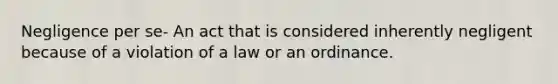 Negligence per se- An act that is considered inherently negligent because of a violation of a law or an ordinance.