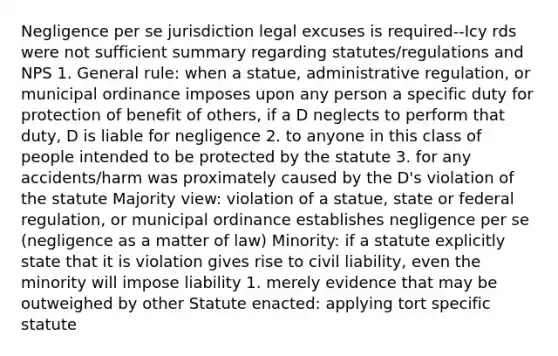 Negligence per se jurisdiction legal excuses is required--Icy rds were not sufficient summary regarding statutes/regulations and NPS 1. General rule: when a statue, administrative regulation, or municipal ordinance imposes upon any person a specific duty for protection of benefit of others, if a D neglects to perform that duty, D is liable for negligence 2. to anyone in this class of people intended to be protected by the statute 3. for any accidents/harm was proximately caused by the D's violation of the statute Majority view: violation of a statue, state or federal regulation, or municipal ordinance establishes negligence per se (negligence as a matter of law) Minority: if a statute explicitly state that it is violation gives rise to civil liability, even the minority will impose liability 1. merely evidence that may be outweighed by other Statute enacted: applying tort specific statute