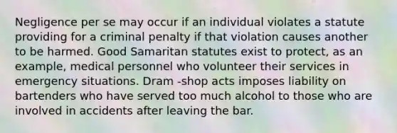 Negligence per se may occur if an individual violates a statute providing for a criminal penalty if that violation causes another to be harmed. Good Samaritan statutes exist to protect, as an example, medical personnel who volunteer their services in emergency situations. Dram -shop acts imposes liability on bartenders who have served too much alcohol to those who are involved in accidents after leaving the bar.