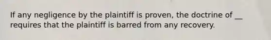 If any negligence by the plaintiff is proven, the doctrine of __ requires that the plaintiff is barred from any recovery.