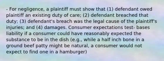 - For negligence, a plaintiff must show that (1) defendant owed plaintiff an existing duty of care; (2) defendant breached that duty; (3) defendant's breach was the legal cause of the plaintiff's injuries; and (4) damages. Consumer expectations test- bases liability if a consumer could have reasonably expected the substance to be in the dish (e.g., while a half inch bone in a ground beef patty might be natural, a consumer would not expect to find one in a hamburger)