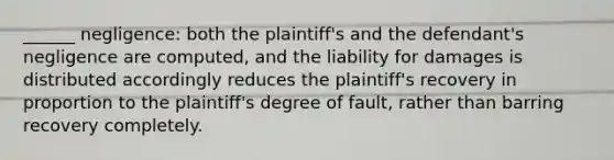 ______ negligence: both the plaintiff's and the defendant's negligence are computed, and the liability for damages is distributed accordingly reduces the plaintiff's recovery in proportion to the plaintiff's degree of fault, rather than barring recovery completely.