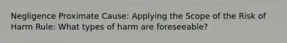 Negligence Proximate Cause: Applying the Scope of the Risk of Harm Rule: What types of harm are foreseeable?