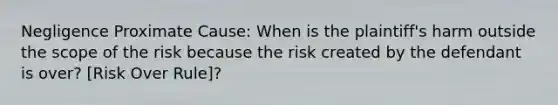 Negligence Proximate Cause: When is the plaintiff's harm outside the scope of the risk because the risk created by the defendant is over? [Risk Over Rule]?