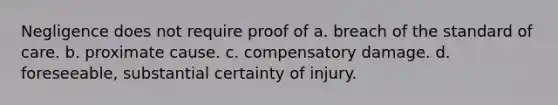 Negligence does not require proof of a. breach of the standard of care. b. proximate cause. c. compensatory damage. d. foreseeable, substantial certainty of injury.