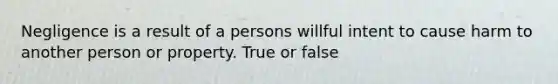 Negligence is a result of a persons willful intent to cause harm to another person or property. True or false