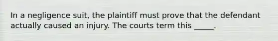 In a negligence suit, the plaintiff must prove that the defendant actually caused an injury. The courts term this _____.